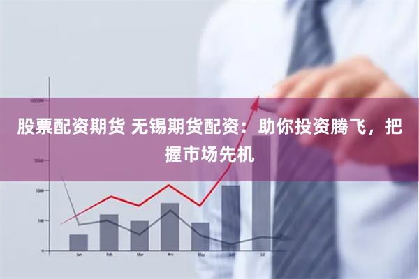 股票配资期货 无锡期货配资：助你投资腾飞，把握市场先机