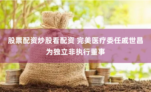 股票配资炒股看配资 完美医疗委任戚世昌为独立非执行董事
