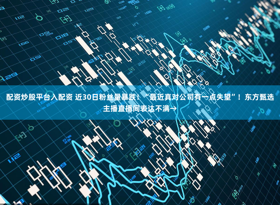 配资炒股平台入配资 近30日粉丝量暴跌！“最近真对公司有一点失望”！东方甄选主播直播间表达不满→